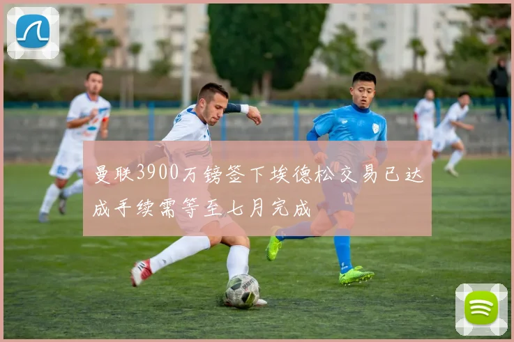 曼联3900万镑签下埃德松交易已达成手续需等至七月完成