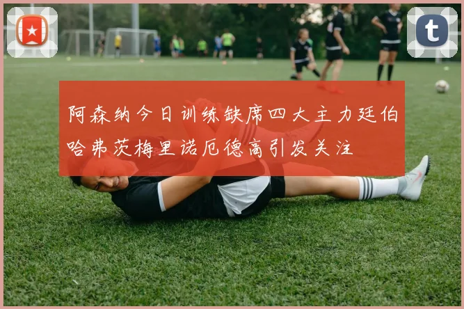 阿森纳今日训练缺席四大主力廷伯哈弗茨梅里诺厄德高引发关注