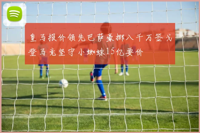 皇马报价领先巴萨豪掷八千万签戈登马竞坚守小蜘蛛15亿要价