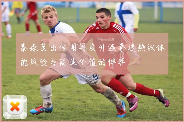 泰森复出传闻再度升温拳迷热议体能风险与商业价值的博弈