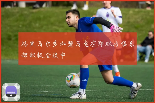 格里马尔多加盟马竞在即双方俱乐部积极洽谈中