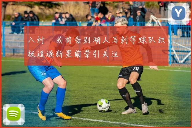 八村塁或将告别湖人马刺等球队积极追逐新星前景引关注