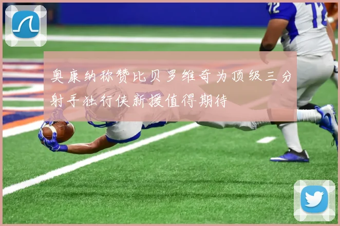 奥康纳称赞比贝罗维奇为顶级三分射手独行侠新援值得期待