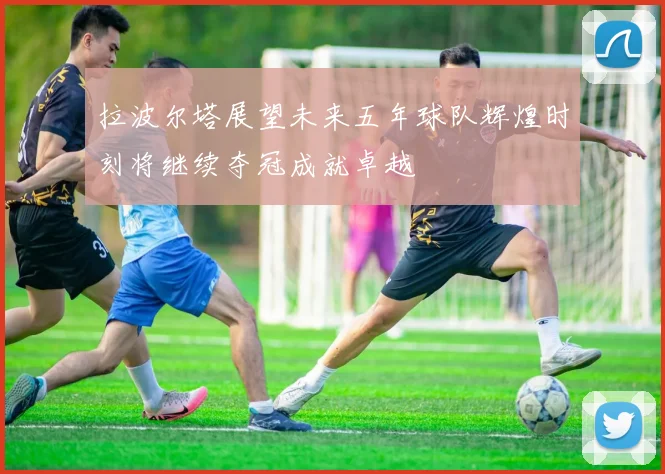 拉波尔塔展望未来五年球队辉煌时刻将继续夺冠成就卓越