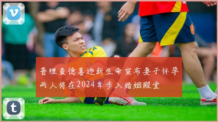 普理查德喜迎新生命宣布妻子怀孕两人将在2024年步入婚姻殿堂