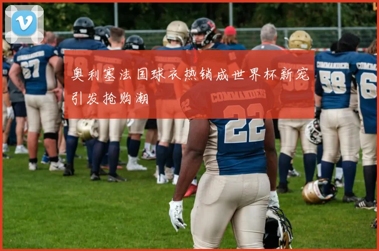 奥利塞法国球衣热销成世界杯新宠引发抢购潮