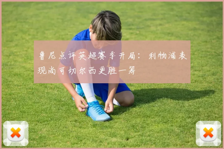 鲁尼点评英超赛季开局：利物浦表现尚可切尔西更胜一筹