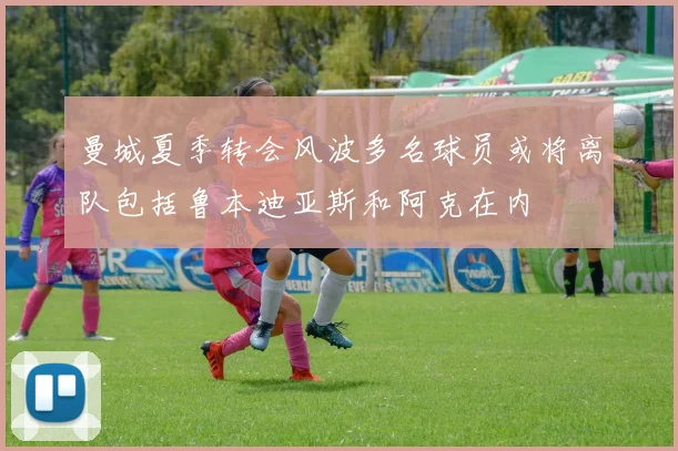 曼城夏季转会风波多名球员或将离队包括鲁本迪亚斯和阿克在内