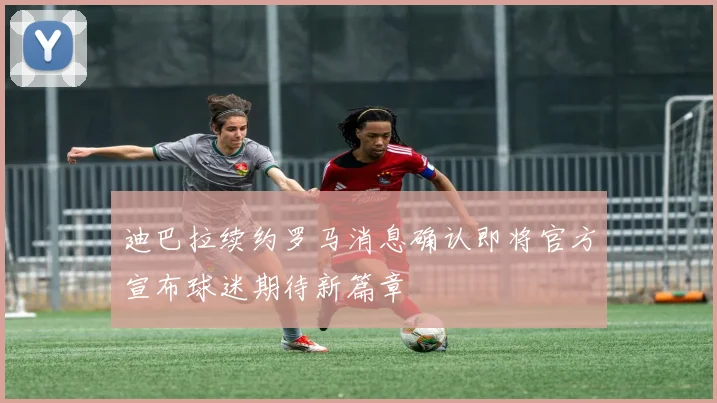 迪巴拉续约罗马消息确认即将官方宣布球迷期待新篇章