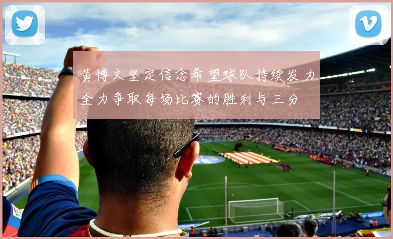 黄博文坚定信念希望球队持续发力全力争取每场比赛的胜利与三分