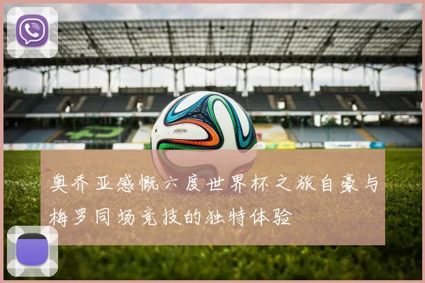 奥乔亚感慨六度世界杯之旅自豪与梅罗同场竞技的独特体验