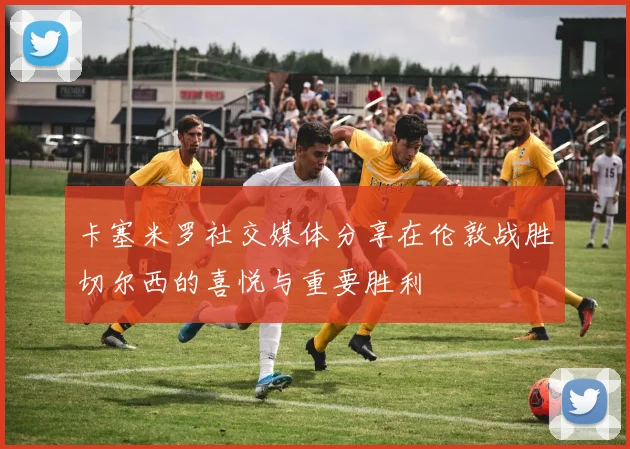卡塞米罗社交媒体分享在伦敦战胜切尔西的喜悦与重要胜利