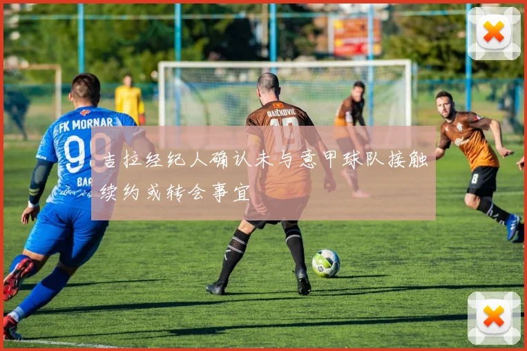 吉拉经纪人确认未与意甲球队接触续约或转会事宜