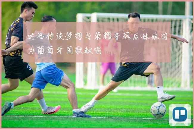 达洛特谈梦想与荣耀夺冠后妹妹将为葡萄牙国歌献唱