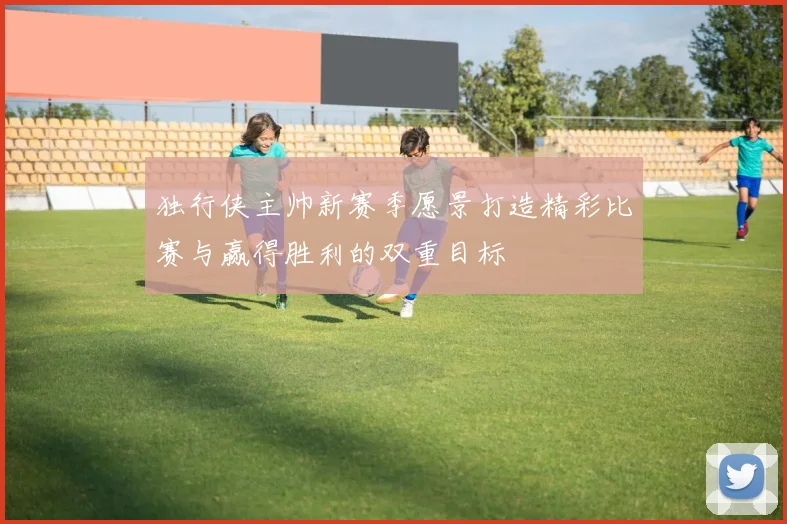 独行侠主帅新赛季愿景打造精彩比赛与赢得胜利的双重目标