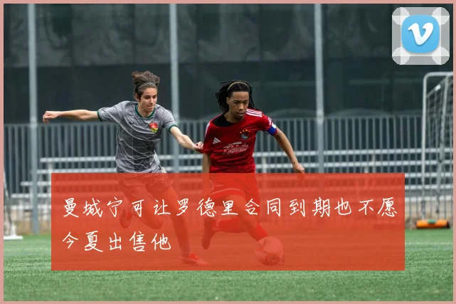 曼城宁可让罗德里合同到期也不愿今夏出售他