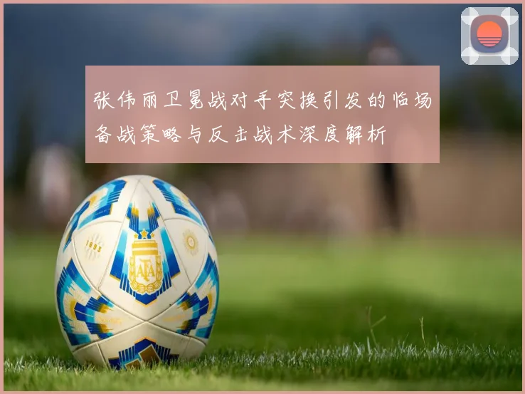 张伟丽卫冕战对手突换引发的临场备战策略与反击战术深度解析