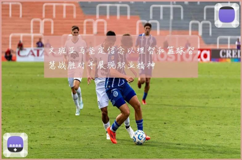 文班亚马坚定信念以理智和篮球智慧战胜对手展现职业精神