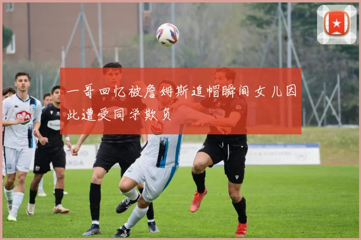 一哥回忆被詹姆斯追帽瞬间女儿因此遭受同学欺负