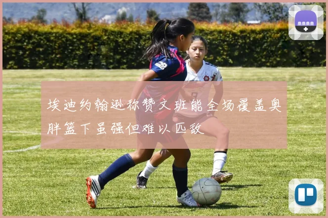 埃迪约翰逊称赞文班能全场覆盖奥胖篮下虽强但难以匹敌