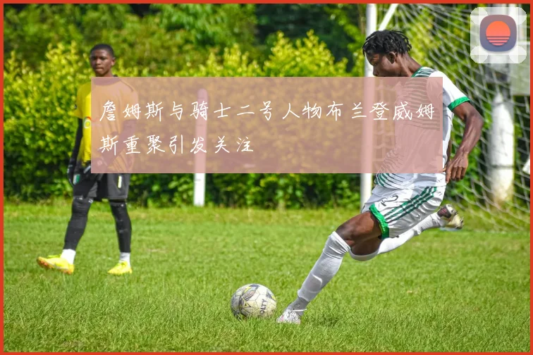 詹姆斯与骑士二号人物布兰登威姆斯重聚引发关注