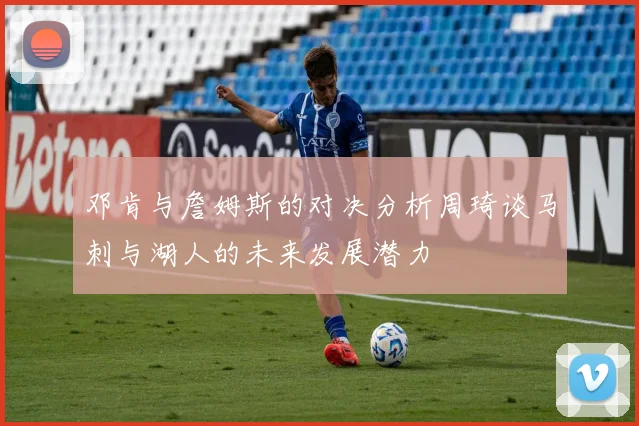 邓肯与詹姆斯的对决分析周琦谈马刺与湖人的未来发展潜力