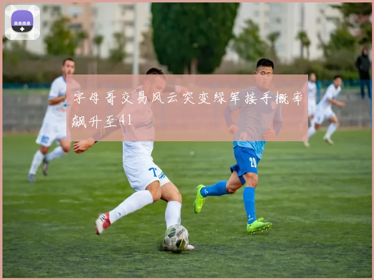 字母哥交易风云突变绿军接手概率飙升至41