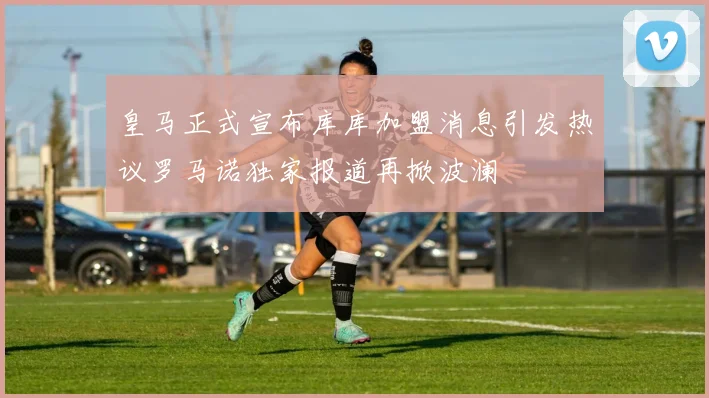 皇马正式宣布库库加盟消息引发热议罗马诺独家报道再掀波澜