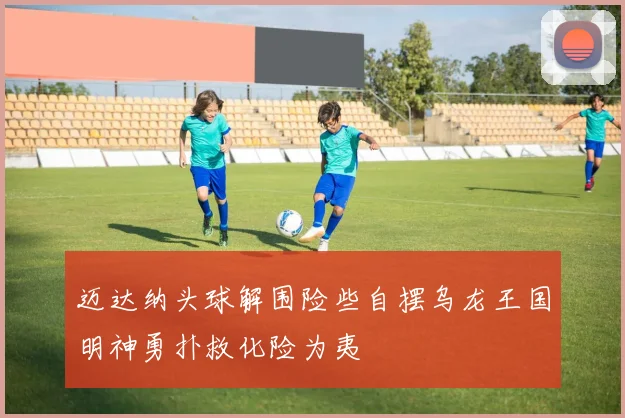 迈达纳头球解围险些自摆乌龙王国明神勇扑救化险为夷