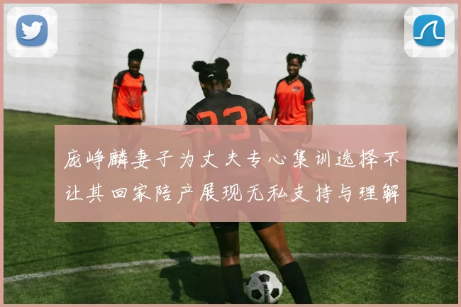 庞峥麟妻子为丈夫专心集训选择不让其回家陪产展现无私支持与理解